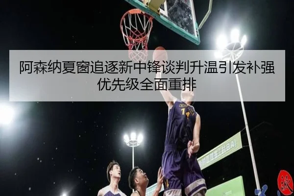 阿森纳夏窗追逐新中锋谈判升温引发补强优先级全面重排