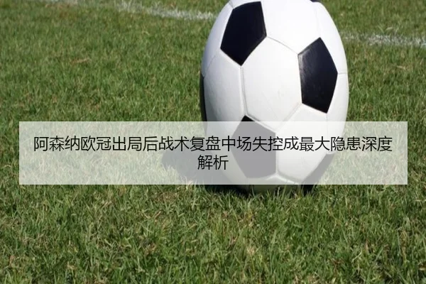 阿森纳欧冠出局后战术复盘中场失控成最大隐患深度解析